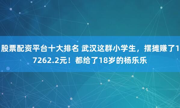 股票配资平台十大排名 武汉这群小学生，摆摊赚了17262.2元！都给了18岁的杨乐乐