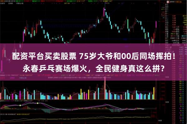 配资平台买卖股票 75岁大爷和00后同场挥拍！永春乒乓赛场爆火，全民健身真这么拼？