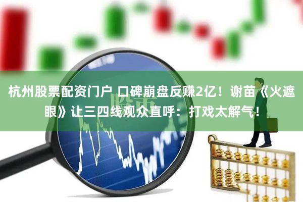 杭州股票配资门户 口碑崩盘反赚2亿！谢苗《火遮眼》让三四线观众直呼：打戏太解气！