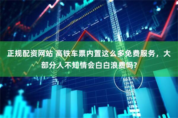 正规配资网站 高铁车票内置这么多免费服务,大部分人不知情会白白浪费吗?