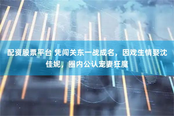 配资股票平台 凭闯关东一战成名，因戏生情娶沈佳妮，圈内公认宠妻狂魔