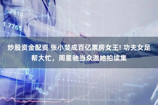 炒股资金配资 张小斐成百亿票房女王! 功夫女足帮大忙，周星驰当众邀她拍续集