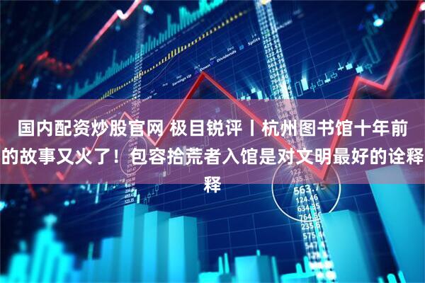 国内配资炒股官网 极目锐评丨杭州图书馆十年前的故事又火了！包容拾荒者入馆是对文明最好的诠释