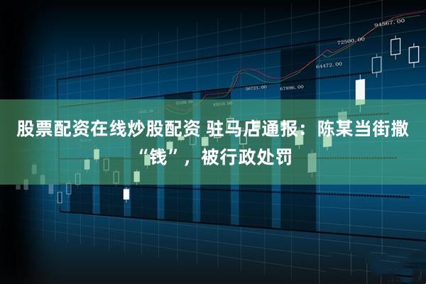 股票配资在线炒股配资 驻马店通报：陈某当街撒“钱”，被行政处罚