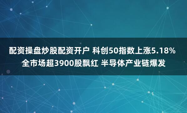 配资操盘炒股配资开户 科创50指数上涨5.18% 全市场超3900股飘红 半导体产业链爆发