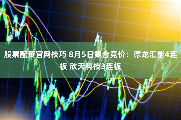 股票配资官网技巧 8月5日集合竞价：德龙汇能4连板 欣天科技3连板
